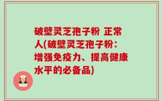 破壁灵芝孢子粉 正常人(破壁灵芝孢子粉：增强免疫力、提高健康水平的必备品)