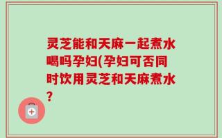 灵芝能和天麻一起煮水喝吗孕妇(孕妇可否同时饮用灵芝和天麻煮水？