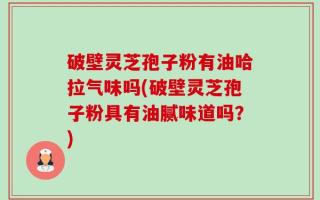破壁灵芝孢子粉有油哈拉气味吗(破壁灵芝孢子粉具有油腻味道吗？)
