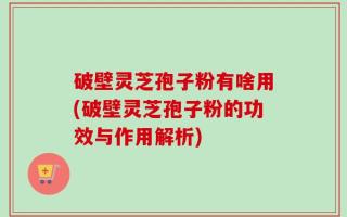 破壁灵芝孢子粉有啥用(破壁灵芝孢子粉的功效与作用解析)