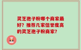 灵芝孢子粉哪个商家最好？推荐几家信誉度高的灵芝孢子粉商家？