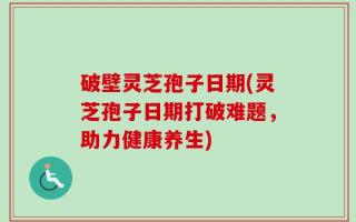 破壁灵芝孢子日期(灵芝孢子日期打破难题，助力健康养生)