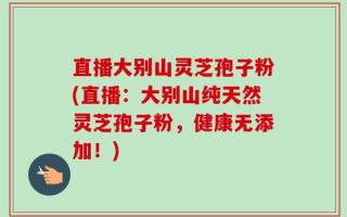 直播大别山灵芝孢子粉(直播：大别山纯天然灵芝孢子粉，健康无添加！)