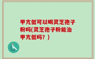 甲亢低可以喝灵芝孢子粉吗(灵芝孢子粉能治甲亢低吗？)