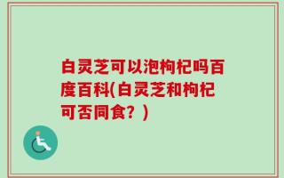 白灵芝可以泡枸杞吗百度百科(白灵芝和枸杞可否同食？)