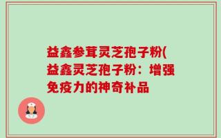 益鑫参茸灵芝孢子粉(益鑫灵芝孢子粉：增强免疫力的神奇补品