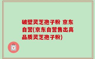 破壁灵芝孢子粉 京东自营(京东自营售出高品质灵芝孢子粉)