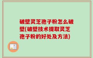 破壁灵芝孢子粉怎么破壁(破壁技术提取灵芝孢子粉的好处及方法)