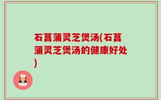 石菖蒲灵芝煲汤(石菖蒲灵芝煲汤的健康好处)