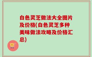 白色灵芝做法大全图片及价格(白色灵芝多种美味做法攻略及价格汇总)