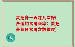 灵芝膏一天吃几次好(合适的食用频率：灵芝膏每日食用次数建议)