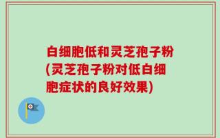 白细胞低和灵芝孢子粉(灵芝孢子粉对低白细胞症状的良好效果)