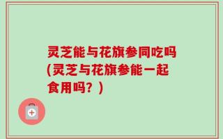 灵芝能与花旗参同吃吗(灵芝与花旗参能一起食用吗？)