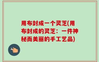 用布封成一个灵芝(用布封成的灵芝：一件神秘而美丽的手工艺品)