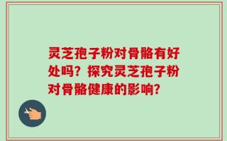 灵芝孢子粉对骨骼有好处吗？探究灵芝孢子粉对骨骼健康的影响？