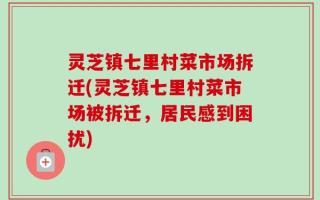 灵芝镇七里村菜市场拆迁(灵芝镇七里村菜市场被拆迁，居民感到困扰)