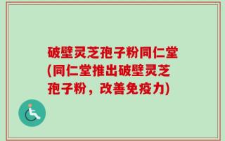 破壁灵芝孢子粉同仁堂(同仁堂推出破壁灵芝孢子粉，改善免疫力)