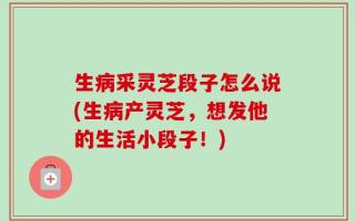 生病采灵芝段子怎么说(生病产灵芝，想发他的生活小段子！)