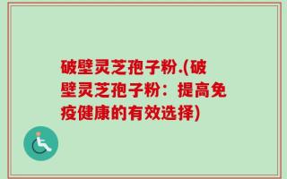 破壁灵芝孢子粉.(破壁灵芝孢子粉：提高免疫健康的有效选择)
