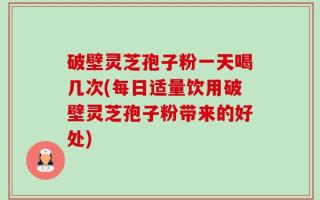 破壁灵芝孢子粉一天喝几次(每日适量饮用破壁灵芝孢子粉带来的好处)