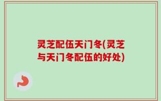 灵芝配伍天门冬(灵芝与天门冬配伍的好处)