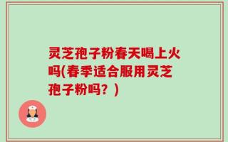 灵芝孢子粉春天喝上火吗(春季适合服用灵芝孢子粉吗？)