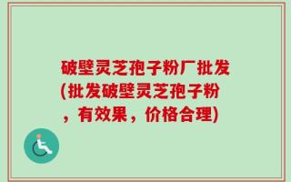 破壁灵芝孢子粉厂批发(批发破壁灵芝孢子粉，有效果，价格合理)