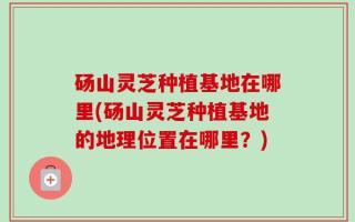 砀山灵芝种植基地在哪里(砀山灵芝种植基地的地理位置在哪里？)
