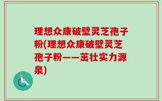 理想众康破壁灵芝孢子粉(理想众康破壁灵芝孢子粉——茁壮实力源泉)