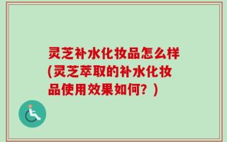 灵芝补水化妆品怎么样(灵芝萃取的补水化妆品使用效果如何？)