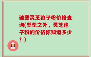 破壁灵芝孢子粉价格查询(壁垒之外，灵芝孢子粉的价格你知道多少？)