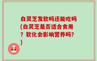 白灵芝发软吗还能吃吗(白灵芝是否适合食用？软化会影响营养吗？)