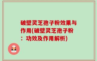 破壁灵芝孢子粉效果与作用(破壁灵芝孢子粉：功效及作用解析)