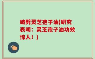 破劈灵芝孢子油(研究表明：灵芝孢子油功效惊人！)