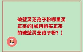破壁灵芝孢子粉哪里买正宗的(如何购买正宗的破壁灵芝孢子粉？)