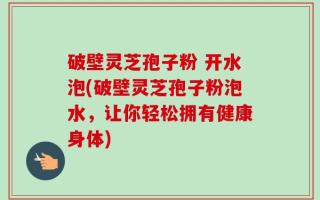 破壁灵芝孢子粉 开水泡(破壁灵芝孢子粉泡水，让你轻松拥有健康身体)