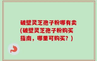 破壁灵芝孢子粉哪有卖(破壁灵芝孢子粉购买指南，哪里可购买？)