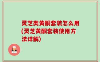 灵芝类黄酮套装怎么用(灵芝黄酮套装使用方法详解)