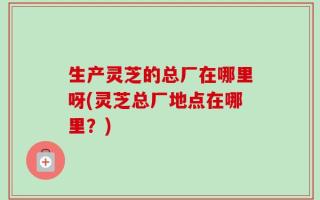 生产灵芝的总厂在哪里呀(灵芝总厂地点在哪里？)