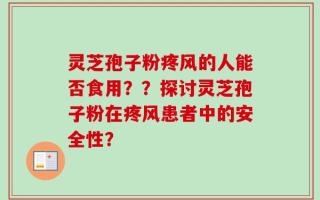 灵芝孢子粉疼风的人能否食用？？探讨灵芝孢子粉在疼风患者中的安全性？