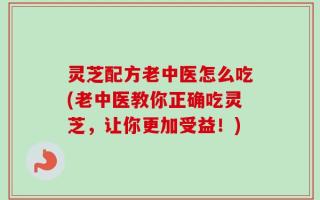 灵芝配方老中医怎么吃(老中医教你正确吃灵芝，让你更加受益！)
