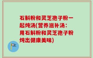 石斛粉和灵芝孢子粉一起炖汤(营养滋补汤：用石斛粉和灵芝孢子粉炖出健康美味)