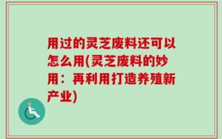 用过的灵芝废料还可以怎么用(灵芝废料的妙用：再利用打造养殖新产业)