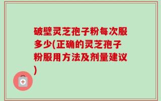 破壁灵芝孢子粉每次服多少(正确的灵芝孢子粉服用方法及剂量建议)