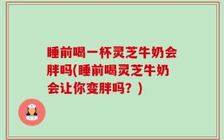 睡前喝一杯灵芝牛奶会胖吗(睡前喝灵芝牛奶会让你变胖吗？)