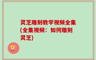 灵芝雕刻教学视频全集(全集视频：如何雕刻灵芝)