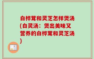 白桦茸和灵芝怎样煲汤(白灵汤：煲出美味又营养的白桦茸和灵芝汤)