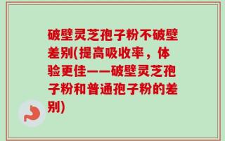 破壁灵芝孢子粉不破壁差别(提高吸收率，体验更佳——破壁灵芝孢子粉和普通孢子粉的差别)
