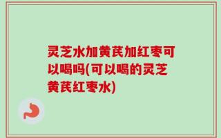 灵芝水加黄芪加红枣可以喝吗(可以喝的灵芝黄芪红枣水)