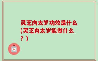 灵芝肉太岁功效是什么(灵芝肉太岁能做什么？)